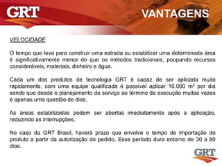 VANTAGENS
VELOCIDADE
O tempo que leva para construir uma estrada ou estabilizar uma determinada área
é significativamente menor do que os métodos tradicionais, poupando recursos
consideráveis, materiais, dinheiro e água.
Cada um dos produtos de tecnologia GRT é capaz de ser aplicada muito
rapidamente, com uma equipe qualificada é possível aplicar 10.000 m² por dia
sendo que desde o planejamento do serviço ao término da execução muitas vezes
é apenas uma questão de dias.
As áreas estabilizadas podem ser abertas imediatamente após a aplicação,
reduzindo as interrupções.
No caso da GRT Brasil, haverá prazo que envolve o tempo de importação do
produto a partir da autorização do pedido. Esse período dura entorno de 30 a 60
dias.
 