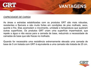 VANTAGENS
CAPACIDADE DE CARGA
As áreas e estradas estabilizadas com os produtos GRT são mais robustas,
resistentes e flexíveis e são muito fortes em condições de piso molhado, seco,
quente e frio. Elas acomodam o movimento, umidade e temperatura que quebram
outras superfícies. Os produtos GRT criam uma superfície impermeável, que
repele a água e não escoa para a camada de base, reduzindo a necessidade de
camadas de base que são fracas no molhado.
Quando for necessária uma resistência extremamente elevada uma camada de
base de 5 cm tratada com GRT é equivalente a uma camada não tratada de 25 cm.
 