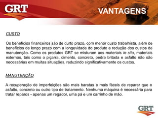 VANTAGENS
CUSTO
Os benefícios financeiros são de curto prazo, com menor custo trabalhista, além de
benefícios de longo prazo com a longevidade do produto e redução dos custos de
manutenção. Como os produtos GRT se misturam aos materiais in situ, materiais
externos, tais como o piçarra, cimento, concreto, pedra britada e asfalto não são
necessárias em muitas situações, reduzindo significativamente os custos.
MANUTENÇÃO
A recuperação de imperfeições são mais baratas e mais fáceis de reparar que o
asfalto, concreto ou outro tipo de tratamento. Nenhuma máquina é necessária para
tratar reparos - apenas um regador, uma pá e um carrinho de mão.
 