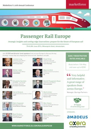 EARLY REGISTRATION
RATES AVAILABLE
Book before 13th May
and save up to €200
Marketforce’s 20th Annual Conference
WWW.MARKETFORCE.EU.COM/RAILEUROPE330
Jeremy Long
Chief Executive Officer -
European Business
MTR Corporation
Pavel Krtek
Chief Executive and
Chairman of the Board
Czech Railways
Elisabetta Garofalo
DG MOVE - Unit Single
European Rail Area
European Commission
Henrik Plougmann Olsen
Chief Executive Officer
Metroselskabet
Hervé Richard,
Programme Director Door-to-Door
SNCF
Martin Arter
Programme Development
Director, Digital Railway
Network Rail
Marc Noaro
Service and People Director
Eurostar Group
Mark Hopwood
Managing Director
Great Western Railway
Maria Hofberg
Director Revenue Management
& Pricing
SJ AB
Boet Kreiken
Managing Director
KLM Cityhopper
Passenger Rail Europe
Strategic insights and cutting-edge innovations: prepare for the future of European rail
7th & 8th June 2016, Mövenpick Hotel, Amsterdam
Very helpful
and informative.
A great range of
speakers from
across Europe.”
Manager, Baringa Partners
Michel Jadot
Chief Executive Officer
SNCB/NMBS
Maurice Unck
Director of Communications
& Strategy
NS
Join 22 CEO and director-level speakers from across Europe to discuss the key
strategic issues that are shaping the future of rail. Speakers include:
SPONSORS:
8+ hours
of networking time
 