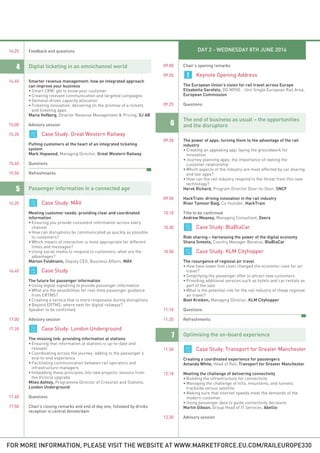 4
7
6
5
14.25	 Feedback and questions
Digital ticketing in an omnichannel world
14.40	 Smarter revenue management: how an integrated approach 		
can improve your business
•	Smart CRM: get to know your customer
•	Creating relevant communication and targeted campaigns
•	Demand-driven capacity allocation
•	Ticketing innovation: delivering on the promise of e-tickets
and ticketing apps
Maria Hofberg, Director Revenue Management & Pricing, SJ AB
15.00 	 Advisory session
15.20	
P2P
!
?
!
P2P
Case Study: Great Western Railway
Putting customers at the heart of an integrated ticketing
system
Mark Hopwood, Managing Director, Great Western Railway
15.40	 Questions
15.50 	 Refreshments
Passenger information in a connected age
16.20 	
P2P
!
?
!
P2P
Case Study: MÁV  
Meeting customer needs: providing clear and coordinated
information
•	Ensuring you provide consistent information across every 	
	channel
•	How can disruptions be communicated as quickly as possible	
to customers?
•	Which means of interaction is most appropriate for different	
times and messages?
•	Using social media to respond to customers: what are the	
advantages?
Márton Feldmann, Deputy CEO, Business Affairs, MÁV
16.40 	
P2P
!
?
!
P2P
Case Study
The future for passenger information
•	Using digital signalling to provide passenger information
•	What are the possibilities for real-time passenger guidance 	
from ERTMS?
•	Creating a service that is more responsive during disruptions
•	Beyond ERTMS: where next for digital railways?  
Speaker to be confirmed
17.00 	 Advisory session
17.20	
P2P
!
?
!
P2P
Case Study: London Underground
The missing link: providing information at stations
•	Ensuring that information at stations is up-to-date and 	
	relevant
•	Coordinating across the journey: adding to the passenger’s	
end-to-end experience
•	Facilitating communication between rail operators and	
infrastructure managers
•	Imbedding these principles into new projects: lessons from
the Victoria upgrade
Miles Ashley, Programme Director of Crossrail and Stations,
London Underground
17.40 	 Questions
17.50	 Chair’s closing remarks and end of day one, followed by drinks 		
reception in central Amsterdam
09.00	 Chair’s opening remarks
09.05	
P2P
!
?
!
P2P
Keynote Opening Address
The European Union’s vision for rail travel across Europe
Elisabetta Garofalo, DG MOVE - Unit Single European Rail Area,
European Commission
09.25	 Questions
The end of business as usual – the opportunities
and the disruptors
09.30	 The power of apps: turning them to the advantage of the rail 		
industry
•	Creating an appealing app: laying the groundwork for	
innovation
•	Journey planning apps: the importance of owning the	
customer relationship
•	Which aspects of the industry are most affected by car sharing 	
and taxi apps?
•	How can the rail industry respond to the threat from this new	
technology?
Hervé Richard, Program Director Door-to-Door, SNCF
09.50 	 HackTrain: driving innovation in the rail industry
River Tamoor Baig, Co-founder, HackTrain
10.10	 Title to be confirmed
Andrew Meaney, Managing Consultant, Oxera
10.30	
P2P
!
?
!
P2P
Case Study: BlaBlaCar
Ride sharing – harnessing the power of the digital economy
Shana Smeets, Country Manager Benelux, BlaBlaCar
10.50 	
P2P
!
?
!
P2P
Case Study: KLM Cityhopper
The resurgence of regional air travel
•	How have lower fuel costs changed the economic case for air 	
	travel?
•	Simplifying the passenger offer to attract new customers
•	Providing additional services such as hotels and car rentals as 	
part of the sale
•	What is the potential risk for the rail industry of cheap regional 	
air travel?
Boet Kreiken, Managing Director, KLM Cityhopper
11.10 	 Questions
11.20	 Refreshments
Optimising the on-board experience
11.50 	
P2P
!
?
!
P2P
Case Study: Transport for Greater Manchester	
Creating a coordinated experience for passengers
Amanda White, Head of Rail, Transport for Greater Manchester
12.10	 Meeting the challenge of delivering connectivity
•	Building the infrastructure for connectivity
•	Managing the challenge of hills, mountains, and tunnels:
trackside versus satellite
•	Making sure that internet speeds meet the demands of the	
modern customer
•	Using passenger data to guide connectivity decisions
Martin Gibson, Group Head of IT Services, Abellio
12.30	 Advisory session
DAY 2 - WEDNESDAY 8TH JUNE 2016
FOR MORE INFORMATION, PLEASE VISIT THE WEBSITE AT WWW.MARKETFORCE.EU.COM/RAILEUROPE330
 