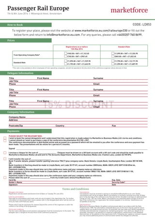 Passenger Rail Europe
7th & 8th June 2016  |  Mövenpick Hotel, Amsterdam
How to Book
Prices
Registrations on or before
13th May 2016
Standard Rate
Train Operating Company Rate*
€945.00 + VAT = €1,143.45
£745.00 + VAT = £901.45
€1,095.00 + VAT = €1,324.95
£845.00 + VAT = £1,022.45
Standard Rate
€1,595.00 + VAT = €1,929.95
£1,195.00 + VAT = £1,445.95
€1,795.00 + VAT = €2,171.95
£1,395.00 + VAT = £1,687.95
To register your place, please visit the website at www.marketforce.eu.com/raileurope330 or fill out the
below form and return to info@marketforce.eu.com. For any queries, please call +44(0)207 760 8699.
*This rate is only available to direct employees of train operating companies, and will be awarded at the discretion of the conference organiser whose decision is final.
Company Name
Address
Postcode/Zip				 Country						 Fax
Company Information
Payments
PLEASE SELECT THE RELEVANT BOX:
I wish to book the named delegate(s) and I understand that this registration is made subject to Marketforce Business Media Ltd’s terms and conditions.
I cannot attend so I wish to purchase a copy of the conference documentation ­­@ £150 + VAT.
The conference documentation is distributed online and accessed via a password which will be emailed to you after the conference and once payment has
been made. The presentations will be online for a period of 3 months.
Signed
I enclose a cheque for the sum of ­­­_______________ . Cheques must be drawn on a UK bank account with a UK sort code and should be made payable to
Marketforce Business Media Ltd and sent to The Accounts Department, Marketforce Business Media Ltd, 3 Sutton Lane, London EC1M 5PU.
I will transfer the sum of _________________
Bank Transfer details: please transfer quoting reference TRA17 plus company name. Bank Details: Lloyds Bank, Southampton Row, London WC1B 5HR,
UK. 	
Bank transfers in Sterling should be ma­de to Lloyds Bank, sort code 30-97-81, account number 00894664, IBAN: GB39 LOYD 3097 8100 8946 64,
BIC: LOYDGB21034.
Payments made in this way should also carry the conference name and your company name as reference.
Bank transfers in Euros should be made to Lloyds Bank, sort code 30-97-81, account number 88061150, IBAN: GB09 LOYD 3097 8188 0611 50,
BIC: LOYDGB21034.
Payments made in this way should also carry the conference name and your company name as reference.
Please debit the sum of _________________ from my Credit Card: Amex/Visa/MasterCard.
Card No											Exp. Date		
Holder’s Name										 Security Code*	
Signature											 Date
Terms and Conditions
Delegate information
Registration and document distribution from 8.30am on Tuesday 7th June 2016.
Event accommodation
Overnight accommodation and travel costs are not included in the registration fee. For further
information on discounted hotel rooms, please refer to the delegate pack which will be sent out
once you have confirmed your place.
Please note it may be necessary for reasons beyond the control of the organisers to alter the
content or the timing of the programme.
Terms and conditions
The fee covers attendance at all sessions and payment must be received prior to the event. The
delegate rate is charged at the discretion of the conference producers.
Cancellations
Cancellations must be received in writing to cancellations@marketforce.eu.com. Verbal
cancellations will not be accepted. Where cancellation is received in writing more than 30 days
prior to the first day of the conference any fees due will be refunded in full less an administration
charge of £100 + VAT per ticket. Where cancellations are submitted within 30 days of the first
day of the conference, the registration fee remains payable in its entirety. Substitutions are
acceptable at any time.
Data Protection
Marketforce Business Media Ltd gathers and processes data in accordance with the Data
Protection Act 1998. The information contained about you on this form may be used for future
updates about our products and services. Occasionally, we may make your details available to
carefully selected external companies for marketing purposes. If you wish your details to be
amended, removed or not passed on to external organisations, please write to the Database
Administrator at the address on the registration form. Following your update or removal request,
you may receive additional pieces of communication whilst the changes are effected.­­­
Delegate Information
15% DISCOUNT
Title			 First Name					 Surname
Job Title
Phone									 Email
Title			 First Name					 Surname
Job Title
Phone									 Email
Title			 First Name					Surname
Job Title
Phone 									Email
CODE: LD853
 