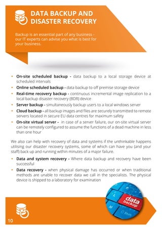 Backup is an essential part of any business -
our IT experts can advise you what is best for
your business.
DATA BACKUP AND
DISASTER RECOVERY
•	On-site scheduled backup - data backup to a local storage device at
scheduled intervals
•	Online scheduled backup - data backup to off premise storage device
•	Real-time recovery backup - continuous incremental image replication to a
local backup disaster recovery (BDR) device
•	Server backup - simultaneously backup users to a local windows server
•	Cloud backup - all backup images and files are securely transmitted to remote
servers located in secure EU data centres for maximum safety
•	On-site virtual server - in case of a server failure, our on-site virtual server
can be remotely configured to assume the functions of a dead machine in less
than one hour
We also can help with recovery of data and systems if the unthinkable happens
utilising our disaster recovery systems, some of which can have you (and your
staff) back up and running within minutes of a major failure.
•	Data and system recovery - Where data backup and recovery have been
successful
•	Data recovery - when physical damage has occurred or when traditional
methods are unable to recover data we call in the specialists. The physical
device is shipped to a laboratory for examination
10
 
