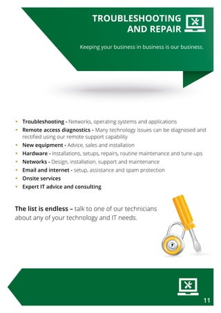 Keeping your business in business is our business.
TROUBLESHOOTING
AND REPAIR
•	Troubleshooting - Networks, operating systems and applications
•	Remote access diagnostics - Many technology issues can be diagnosed and
rectified using our remote support capability
•	New equipment - Advice, sales and installation
•	Hardware - Installations, setups, repairs, routine maintenance and tune-ups
•	Networks - Design, installation, support and maintenance
•	Email and internet - setup, assistance and spam protection
•	Onsite services
•	Expert IT advice and consulting
The list is endless – talk to one of our technicians
about any of your technology and IT needs.
11
 