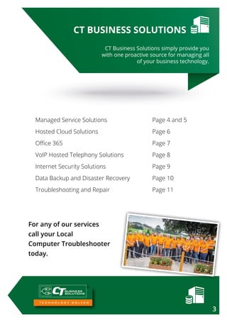 BUSINESS
SOLUTIONS
For any of our services
call your Local
Computer Troubleshooter
today.
CT Business Solutions simply provide you
with one proactive source for managing all
of your business technology.
CT BUSINESS SOLUTIONS
Managed Service Solutions			 Page 4 and 5
Hosted Cloud Solutions			 Page 6
Office 365					 Page 7
VoIP Hosted Telephony Solutions 		 Page 8
Internet Security Solutions			 Page 9
Data Backup and Disaster Recovery		 Page 10
Troubleshooting and Repair			 Page 11
3
 