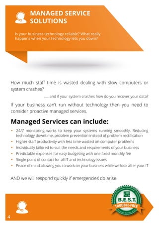 Is your business technology reliable? What really
happens when your technology lets you down?
MANAGED SERVICE
SOLUTIONS
How much staff time is wasted dealing with slow computers or
system crashes?
..... and if your system crashes how do you recover your data?
If your business can’t run without technology then you need to
consider proactive managed services.
Managed Services can include:
•	24/7 monitoring works to keep your systems running smoothly. Reducing
technology downtime, problem prevention instead of problem rectification
•	 Higher staff productivity with less time wasted on computer problems
•	 Individually tailored to suit the needs and requirements of your business
•	 Predictable expenses for easy budgeting with one fixed monthly fee
•	 Single point of contact for all IT and technology issues
•	Peace of mind allowing you to work on your business while we look after your IT
AND we will respond quickly if emergencies do arise.
4
 