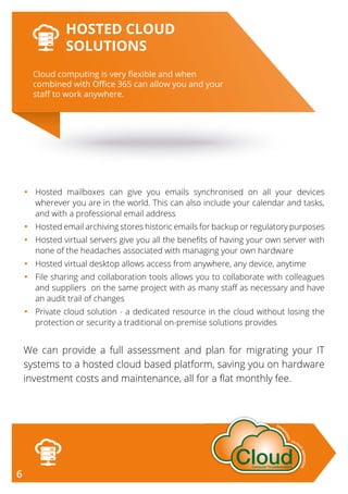•	Hosted mailboxes can give you emails synchronised on all your devices
wherever you are in the world. This can also include your calendar and tasks,
and with a professional email address
•	Hosted email archiving stores historic emails for backup or regulatory purposes
•	Hosted virtual servers give you all the benefits of having your own server with
none of the headaches associated with managing your own hardware
•	 Hosted virtual desktop allows access from anywhere, any device, anytime
•	File sharing and collaboration tools allows you to collaborate with colleagues
and suppliers on the same project with as many staff as necessary and have
an audit trail of changes
•	Private cloud solution - a dedicated resource in the cloud without losing the
protection or security a traditional on-premise solutions provides
We can provide a full assessment and plan for migrating your IT
systems to a hosted cloud based platform, saving you on hardware
investment costs and maintenance, all for a flat monthly fee.
Cloud computing is very ﬂexible and when
combined with Oﬃce 365 can allow you and your
staﬀ to work anywhere.
HOSTED CLOUD
SOLUTIONS
6
 