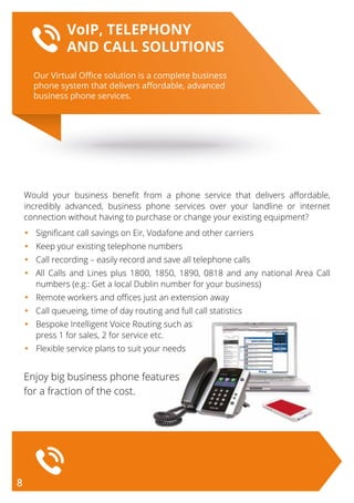 Would your business benefit from a phone service that delivers affordable,
incredibly advanced, business phone services over your landline or internet
connection without having to purchase or change your existing equipment?
•	 Significant call savings on Eir, Vodafone and other carriers
•	 Keep your existing telephone numbers
•	 Call recording – easily record and save all telephone calls
•	All Calls and Lines plus 1800, 1850, 1890, 0818 and any national Area Call
numbers (e.g.: Get a local Dublin number for your business)
•	 Remote workers and offices just an extension away
•	 Call queueing, time of day routing and full call statistics
•	 Bespoke Intelligent Voice Routing such as
	 press 1 for sales, 2 for service etc.
•	 Flexible service plans to suit your needs
Enjoy big business phone features
for a fraction of the cost.
Our Virtual Oﬃce solution is a complete business
phone system that delivers aﬀordable, advanced
business phone services.
VoIP, TELEPHONY
AND CALL SOLUTIONS
8
 