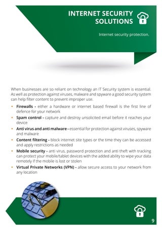 When businesses are so reliant on technology an IT Security system is essential.
As well as protection against viruses, malware and spyware a good security system
can help filter content to prevent improper use.
•	Firewalls - either a hardware or internet based firewall is the first line of
defence for your network
•	Spam control - capture and destroy unsolicited email before it reaches your
device
•	Anti virus and anti malware - essential for protection against viruses, spyware
and malware
•	Content filtering - block internet site types or the time they can be accessed
and apply restrictions as needed
•	Mobile security - anti virus, password protection and anti theft with tracking
can protect your mobile/tablet devices with the added ability to wipe your data
remotely if the mobile is lost or stolen
•	Virtual Private Networks (VPN) - allow secure access to your network from
any location
Internet security protection.
INTERNET SECURITY
SOLUTIONS
9
 