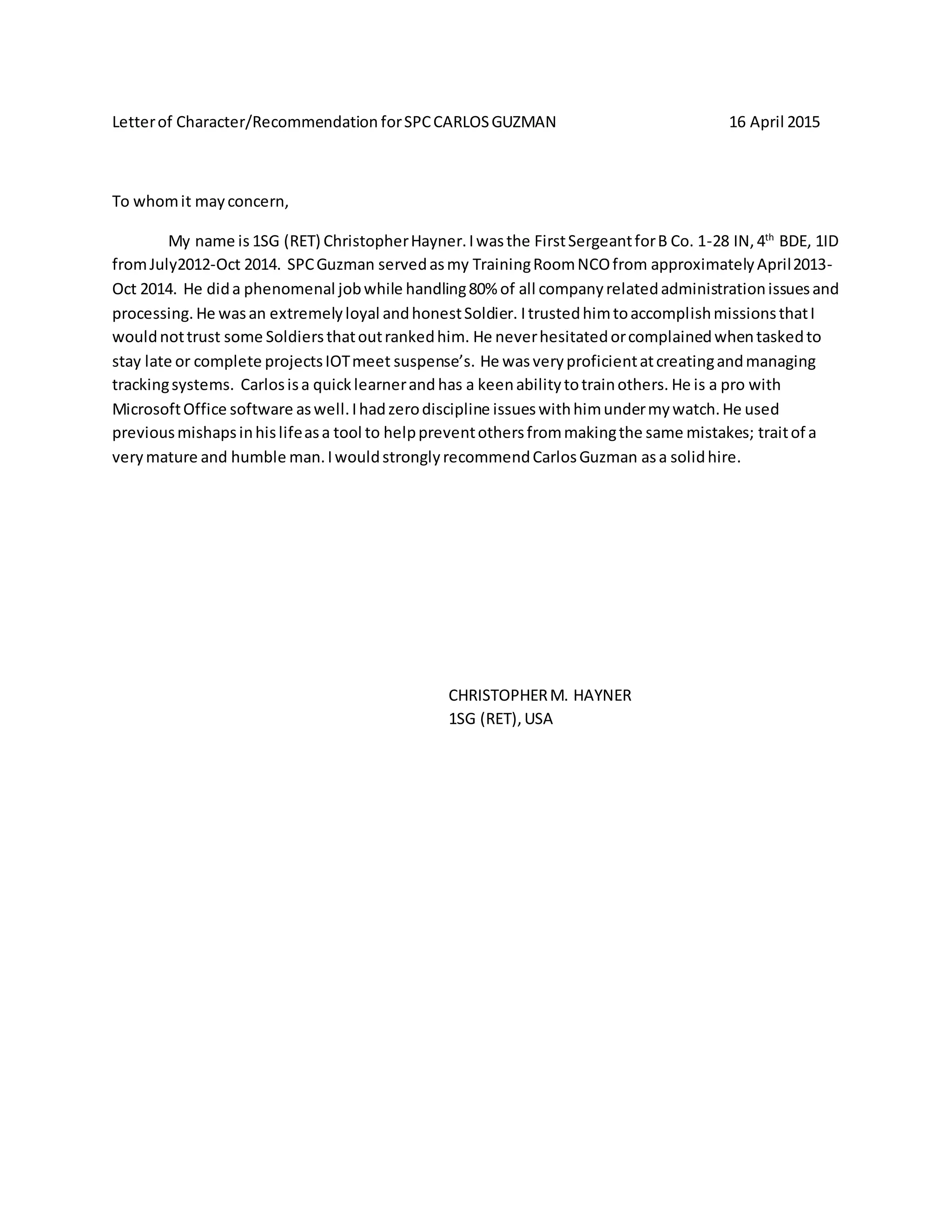 Letterof Character/Recommendation forSPCCARLOSGUZMAN 16 April 2015
To whomit mayconcern,
My name is 1SG (RET) ChristopherHayner.Iwasthe FirstSergeantforB Co. 1-28 IN,4th
BDE, 1ID
fromJuly2012-Oct 2014. SPCGuzman servedasmy TrainingRoomNCOfrom approximatelyApril2013-
Oct 2014. He dida phenomenal jobwhile handling80% of all companyrelatedadministrationissuesand
processing. He wasan extremelyloyal andhonestSoldier. ItrustedhimtoaccomplishmissionsthatI
wouldnottrust some Soldiersthatoutrankedhim. He neverhesitatedorcomplainedwhentaskedto
stay late or complete projectsIOTmeet suspense’s. He wasveryproficientatcreatingandmanaging
trackingsystems. Carlosisa quicklearnerand has a keenabilitytotrainothers. He is a pro with
MicrosoftOffice software aswell.Ihadzerodiscipline issueswithhimundermywatch.He used
previousmishapsinhislifeasa tool to helppreventothersfrommakingthe same mistakes; traitof a
verymature and humble man.IwouldstronglyrecommendCarlosGuzman asa solidhire.
CHRISTOPHERM. HAYNER
1SG (RET),USA
 