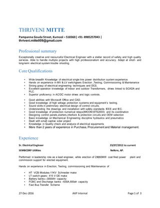 27-Dec-2016 AXP Internal Page 1 of 3
THRIVENI MITTE
Pampanna Gouda Street, Kurnool – 518360 | +91- 8985257043 |
thriveni.mitte009@gmail.com
Professional summary
Exceptionally creative and resourceful Electrical Engineer with a stellar record of safety and high quality
services. Able to handle multiple projects with high professionalism and accuracy. Adept at short- and
long-term electrical system trouble shooting.
Core Qualifications
• Wide breadth Knowledge of electrical single line power distribution system experience.
• Hands on experience in MV & LV switchgears Erection ,Testing, Commissioning & Maintenance
• Strong grasp of electrical engineering techniques and DCS.
• Excellent operation knowledge of indoor and outdoor Transformers, drives linked to SCADA and
PLC.
• Superior proficiency in AC/DC motor drives and logic controls.
• Good abilities with Microsoft Office and CAD.
• Good knowledge of high voltage protection systems and equipment’s testing.
• Sound skills in preliminary electrical design of control circuits.
• Understanding the drawings and installation with safety standards IEEE and IEC.
• Good knowledge of protection numerical relays(MICOM,BTS2000) and its coordination
• Designing control panels,starters,interlock & protection circuits and OEM selection
• Basic knowledge on Mechanical Engineering discipline hydraulics and pneumatics
• Dealt with small captive solar project
• Knowledge in Quality check and analysis of electrical equipments
• More than 2 years of experience in Purchase, Procurement and Material management.
Experience
Sr. Electrical Engineer 23/07/2012 to current
SEMBCORP Utilities Nellore, AP.
Performed in leadership role as a lead engineer, while erection of 2X660MW coal fired power plant and
commission support for erected equipment.
Hands on experience in Erection, Testing, commissioning and Maintenance of
• HT VCB Modules-11KV Schneider make
• LT switch gears- 415 V GE make
• Battery banks-–3000Ah capacity
• FCBC and Discharge banks –630A,600ah capacity
• Fast Bus Transfer Scheme
 