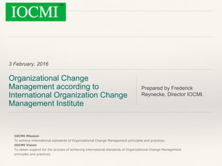 3 February, 2016
Organizational Change
Management according to
International Organization Change
Management Institute
Prepared by Frederick
Reynecke, Director IOCMI.
IOCMI Mission
To achieve international standards of Organizational Change Management principles and practices.
IOCMI Vision
To obtain support for the process of achieving international standards of Organizational Change Management
principles and practices.
 