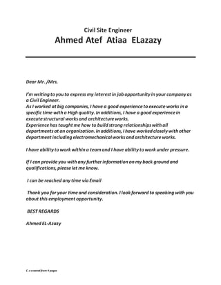 C .v created from 4 pages
Civil Site Engineer
Ahmed Atef Atiaa ELazazy
Dear Mr. /Mrs.
I’m writing to you to express my interest in job opportunity in your company as
a Civil Engineer.
As I worked at big companies, I have a good experienceto execute works in a
specific time with a High quality. In additions, I have a good experiencein
executestructural worksand architectureworks.
Experiencehas taught me how to build strong relationshipswith all
departmentsat an organization. In additions, I have worked closely with other
department including electromechanicalworksand architectureworks.
I have ability to work within a teamand I have ability to work under pressure.
If I can provideyou with any further information on my back ground and
qualifications, pleaselet me know.
I can be reached any time via Email
Thank you for your timeand consideration. I look forward to speaking with you
about this employment opportunity.
BEST REGARDS
Ahmed EL-Azazy
 