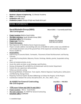 C .v created from 4 pages
QUALIFICATIONS
 Bachelor's Degree in Engineering , EL-Shorouk Academy
 Major: Civil Engineering
 Graduation year: 2012
 Graduation project: Design of High way Roads & Air port
WORK EXPERIENCE
SaudiBinladin Group (SBG) March 2015 — I currently work here
Site Civil Engineer
 Project Location: Medina-Saudi Arabia
 The Main contractor :Saudi Binladin Group (SBG)
 Consultant office :Dar ELhandasa
 Project cost: Cost Plus
 Project Description:
 New Expansion of the Madina Haram Expansion project.
 Project includes addition new building with area of 82,000 m2 within a total area 165500 m2
and includes basement area of the ground floor of the expansion and briefing the project
Piazzas 23,000 m2.
 Responsibility:
 Supervising all Concrete Works: Formworks, Placement of Steel Reinforcement and Pouring
Concrete.
 Inspecting Finishing Works (Masonry, Plaster, Paintings, Marble, granite, Suspended ceiling,
etc.)
 Check all related activities at site.
 Insure the works are done as per drawings specifications.
 Review all drawings RFI and MOS for all related work with Q Control Department
 Control the site supervisors daily activities
 Follow up concrete casting
 Reviewing Methods of Statement, Tests reports, Material Approval, Quality plans, Safety plans
and Monitoring Storage Areas.
 Preparing Technical reports &Letters &Meetings to Follow the Progress of the Project.
 Coordination between the various discipline (Arch., Str., Elec., Mech.…etc.,)
AL-HAJRY for General Contracting July 2013 — FEB 2015
Site Civil Engineer
 *1St project* (From July/ 2013 To July/ 2014 )
 Project Location : Mecca - Saudi Arabia
 The main contractor : AL-HAJRY for General Contracting
 Consultant office: ELMRSAM 2/4
 