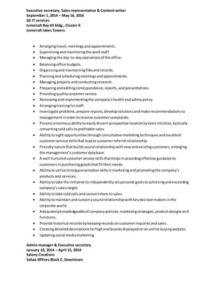 Executive secretary, Sales representative & Content writer
September 1, 2014 – May 16, 2016
2A IT services
Jumeirah Bay X3 bldg., Cluster X
Jumeirah lakes Towers
 Arrangingtravel,meetingsandappointments.
 Supervisingandmonitoringthe workstaff.
 Managing the day-to-dayoperationsof the office.
 Balancingoffice budgets.
 Organizingandmaintainingfilesandrecords.
 Planningandschedulingmeetingsandappointments.
 Managing projectsandconductingresearch.
 Preparingandeditingcorrespondence,reports,andpresentations.
 Providingqualitycustomerservice.
 Reviewingandimplementingthe company'shealthandsafetypolicy.
 Arrangingtrainingforstaff.
 Investigate problems,prepare reports,developsolutionsandmake recommendationsto
managementinordertoresolve customercomplaints.
 Possessenormousabilitytoeasilydiscernprospective locationbykeenintuition,tactically
convertingcoldcallstoprofitable sales.
 Abilitytosightopportunitiesthroughconsultative marketingtechniquesandexcellent
customerservice skillsthatleadto customerreferral relationship.
 Friendlynature thatbuildssoundrelationshipwithnew andexistingcustomers,enlarging
the management’scustomerdatabase.
 A well nurturedcustomerservice skillsthathelpsinprovidingeffective guidance to
customersinpurchasinggoodsthatfit theirneeds.
 Abilitytoutilizestrongpresentationskillsinmarketingandpromotingthe company’s
productsand services.
 Abilitytotake the initiative toindependentlysetpersonal goalstoachievingandexceeding
company’ssalestarget.
 Abilitytotake coldcallsand convertthemtosales.
 Abilitytomaintainandsustainasoundrelationshipwithkeydecisionmakersinthe
corporate world.
 Adequatelyknowledgeableof companypolicies,marketingstrategies,productdesignsand
functions.
 Provide historical recordsbykeepingrecordsoncustomerinquiriesandsales.
 Creatingdetaileddescriptionsforhighendbrandsdisplayedonanonline buyingwebsite.
 Updatingsocial mediamarketing.
Admin manager & Executive secretary
January 10, 2014 – April 15, 2014
Salony Creations
Sahaa Offices Block C, Downtown
 