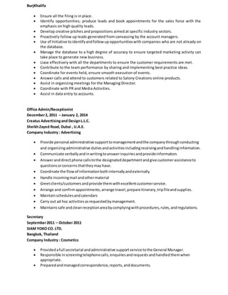 BurjKhalifa
 Ensure all the filing is in place.
 Identify opportunities; produce leads and book appointments for the sales force with the
emphasis on high quality leads.
 Develop creative pitches and propositions aimed at specific industry sectors.
 Proactively follow up leads generated from canvassing by the account managers.
 Use of Initiative toidentifyandfollow up opportunitieswith companies who are not already on
the database.
 Manage the database to a high degree of accuracy to ensure targeted marketing activity can
take place to generate new business.
 Liase effectively with all the departments to ensure the customer requirements are met.
 Contribute to the team performance by sharing and implementing best practice ideas.
 Coordinate for events held, ensure smooth execution of events.
 Answer calls and attend to customers related to Salony Creations online products.
 Assist in organizing meetings for the Managing Director.
 Coordinate with PR and Media Activities.
 Assist in data entry to accounts.
Office Admin/Receptionist
December2, 2011 – January 2, 2014
Creatus Advertisingand DesignL.L.C.
SheikhZayed Road, Dubai , U.A.E.
Company Industry : Advertising
 Provide personal administrative supporttomanagementandthe companythroughconducting
and organizingadministrative dutiesandactivitiesincludingreceivingandhandlinginformation.
 Communicate verballyandinwritingtoanswerinquiriesandprovideinformation.
 Answeranddirectphone callstothe designateddepartmentandgive customerassistanceto
questionsorconcernsthattheymay have.
 Coordinate the flowof informationbothinternallyandexternally.
 Handle incomingmail andothermaterial
 Greetclients/customers andprovide themwithexcellentcustomerservice.
 Arrange and confirmappointments,arrange travel, prepareitinerary,tripfileandsupplies.
 Maintainschedulesandcalendars
 Carry out ad hoc activitiesasrequestedbymanagement.
 Maintainssafe andclean receptionareabycomplyingwithprocedures,rules,andregulations.
Secretary
September2011 – October 2011
SIAM YOKO CO. LTD.
Bangkok, Thailand
Company Industry : Cosmetics
 Providedafull secretarial andadministrative supportservice tothe General Manager.
 Responsible inscreeningtelephonecalls,enquiriesandrequests andhandledthemwhen
appropriate.
 Preparedandmanagedcorrespondence,reports,anddocuments.
 