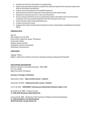  Encodesand retrieves informationonassignedtasks.
 Gathersnecessarydataneededtocomplete the statistical reportforthe Cityandencodesthem
afterall information are obtained.
 Follow-upsnecessarydocumentsneededforapproval.
 Attendsseminars andtrainings whennewprojectsare tobe implemented.
 Respondstocustomerquerieson-site oroverthe phone.
 Assistscustomerwiththeirconcernsandprovidesproper informationand instructionswhen
needtobe referredtoanotherdepartmentforthe resolutionof the issue.
 Assistsforesters whenconductingfieldsurvey.
 Createsitinerariesfortravel.
 Supportsotheradministrative tasksandperformsotherrelateddutiesmandatedby the Headof
Office.
PERSONAL DATA
Age:36
Date of Birth:June 10, 1979
Place of Birth: DigosCity, Davao, Philippines
Citizenship:Filipino
Religion:RomanCatholic
Availability:Canjoinimmediately
VISA Status:Cancelledvisa
LANGUAGES:
Tagalog– Native
English– Advanced:excellentcommandinspeaking,listening,readingandwritingskills
EDUCATIONAL BACKGROUND
Bachelor’sdegree insecondaryeducation - 1996- 2000
Cor JesuCollege
DigosCity,Davao,Philippines
Seminars/ Trainings / Certificates
September6,2016 – Basic recruitersession– LinkedIn
September19,2016 – Advancedrecruiter session– LinkedIn
June 5-10, 2011 – MASTERKEY, training course (Real Estate Software),Dubai, U.A.E.
December8-13, 2009 – Product Training
By: OSN,Orbit Showtime,Dubai Media City
January26-29, 2004 - Workshopon the Finalizationof DigosCityStatistical Database
By: National Statistics CoordinationBoard
WaterfrontHotel, Lanang, Davao City
 