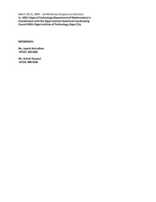 March 20-21, 2004 - 1st Mindanao CongressonStatistics
By: MSU-IliganofTechnology(Departmentof Mathematics) in
Coordinationwith the IliganInstitute Statistical Coordinating
Council MSU-IliganInstitute ofTechnology,Iligan City
REFERENCES:
Mr. Jayesh Anirudhan
+97155 558 6502
Mr. Achraf Zouaoui
+97155 800 6766
 