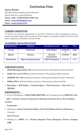 Curriculum Vitae
Imran Haider
Mohallah Sadaat Sankhtara Tehsil Zafarwal
District Narowal punjab (Pakistan)
Phone: 0092- 3339579596/3103991122
Email: luckyali005@gmail.com
Skype: imran.haider5153
CAREER OBJECTIVE
To work in an esteemed organization in the field of health & safety management system to
protect the health, safety and environment of the employees and general public by means of safe
plant, equipment, and healthy systems of work.
ACADEMIC QUALIFICATION
Qualification Subjects Board/University Marks Year
D.A.E Electrical GPI Sialkot 2100/355
0
2005
Metric Science B.I.S.E
Gujranwala
575/850 2002
Graduation Mass Communication AIOU Islamabad Pursuing 2013
CERTIIFICATION
• IOSH Managing Safely UK from Horizon Institute of Occupational Safety & health.
• HABC Fir Level II UK from Horizon Institute of Occupational Safety & health.
• NEBOSH IGC UK from Horizon Institute of Occupational Safety & health. (Pursuing )
• OSHA CFR 29-1926 from Horizon Institute of Occupational Safety & health.
• Rig Safety + H2S Safety + Confined Space + Fall Protection + First Aid from
(HIOSH).
EXPERIENCE
• 8 year to Working as a LEAD FIRE RESCUER with Emergency Service RESCUE 1122
(2007 -Current). Prevent Industrial & Residential House fire as Fire & Safety
incident
Commander
• Working as a Senior Lead Fire Fighter with Civil Defense Services Pakistan as
Volunteer
2010-Current
• Working as a DERT with Disaster Respond Team Emergency Service Academy
LHR
Page 1 of 5
 