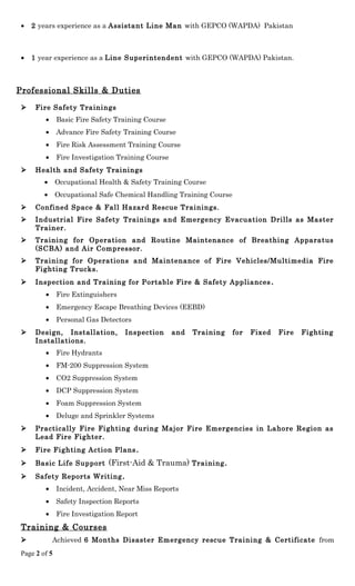 • 2 years experience as a Assistant Line Man with GEPCO (WAPDA) Pakistan
• 1 year experience as a Line Superintendent with GEPCO (WAPDA) Pakistan.
Professional Skills & Duties
 Fire Safety Trainings
• Basic Fire Safety Training Course
• Advance Fire Safety Training Course
• Fire Risk Assessment Training Course
• Fire Investigation Training Course
 Health and Safety Trainings
• Occupational Health & Safety Training Course
• Occupational Safe Chemical Handling Training Course
 Confined Space & Fall Hazard Rescue Trainings.
 Industrial Fire Safety Trainings and Emergency Evacuation Drills as Master
Trainer.
 Training for Operation and Routine Maintenance of Breathing Apparatus
(SCBA) and Air Compressor.
 Training for Operations and Maintenance of Fire Vehicles/Multimedia Fire
Fighting Trucks.
 Inspection and Training for Portable Fire & Safety Appliances.
• Fire Extinguishers
• Emergency Escape Breathing Devices (EEBD)
• Personal Gas Detectors
 Design, Installation, Inspection and Training for Fixed Fire Fighting
Installations.
• Fire Hydrants
• FM-200 Suppression System
• CO2 Suppression System
• DCP Suppression System
• Foam Suppression System
• Deluge and Sprinkler Systems
 Practically Fire Fighting during Major Fire Emergencies in Lahore Region as
Lead Fire Fighter.
 Fire Fighting Action Plans.
 Basic Life Support (First-Aid & Trauma) Training.
 Safety Reports Writing.
• Incident, Accident, Near Miss Reports
• Safety Inspection Reports
• Fire Investigation Report
Training & Courses
 Achieved 6 Months Disaster Emergency rescue Training & Certificate from
Page 2 of 5
 