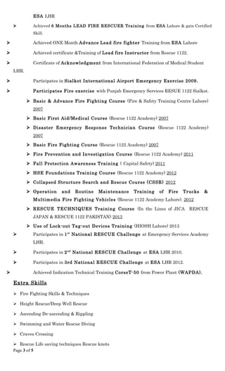ESA LHR
 Achieved 6 Months LEAD FIRE RESCUER Training from ESA Lahore & gain Certified
Skill.
 Achieved ONE Month Advance Lead fire fighter Training from ESA Lahore
 Achieved certificate &Training of Lead fire Instructor from Rescue 1122.
 Certificate of Acknowledgment from International Federation of Medical Student
LHR.
 Participates in Sialkot International Airport Emergency Exercise 2009.
 Participates Fire exercise with Punjab Emergency Services RESUE 1122 Sialkot.
 Basic & Advance Fire Fighting Course (Fire & Safety Training Centre Lahore)
2007
 Basic First Aid/Medical Course (Rescue 1122 Academy) 2007
 Disaster Emergency Response Technician Course (Rescue 1122 Academy)
2007
 Basic Fire Fighting Course (Rescue 1122 Academy) 2007
 Fire Prevention and Investigation Course (Rescue 1122 Academy) 2011
 Fall Protection Awareness Training ( Capital Safety) 2011
 HSE Foundations Training Course (Rescue 1122 Academy) 2012
 Collapsed Structure Search and Rescue Course (CSSR) 2012
 Operation and Routine Maintenance Training of Fire Trucks &
Multimedia Fire Fighting Vehicles (Rescue 1122 Academy Lahore). 2012
 RESCUE TECHNIQUES Training Course (In the Lines of JICA RESCUE
JAPAN & RESCUE 1122 PAKISTAN) 2013
 Use of Lock-out Tag-out Devices Training (HIOSH Lahore) 2013
 Participates in 1st
National RESCUE Challenge at Emergency Services Academy
LHR.
 Participates in 2nd
National RESCUE Challenge at ESA LHR 2010.
 Participates in 3rd National RESCUE Challenge at ESA LHR 2012.
 Achieved Indication Technical Training CorseT-50 from Power Plant (WAPDA).
Extra Skills
 Fire Fighting Skills & Techniques
 Height Rescue/Deep Well Rescue
 Ascending De-ascending & Rippling
 Swimming and Water Rescue Diving
 Craves Crossing
 Rescue Life saving techniques Rescue knots
Page 3 of 5
 