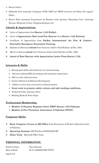  Rescue belays
 Medically first responder techniques (CPR 'AED use' FBAO' fractures etc) Basic life support
Safety
 Rescue Boat operating Tequnicques & Disaster tools operator (Searching Cam, Listening
Devices, Hydraulic Cutter, Chipping Hammer etc)
Awards & Appreciations
 Letter of Appreciation from Rescue 1122 Sialkot.
 Letter of Appreciation Best Lead Fire Rescuer from Rescue 1122 Narowal.
 Certificate of Appreciation from Sialkot International Air Port & Conduct
Successful Emergency Evacuation Training
 Diploma in Electrical Award from Tanzeem Aolad-e-Syed Burhan-ud-Din 2005.
 Metric in Science award from Tanzeem Aolad-e-Syed Burhan-ud-Din 2002.
 Award of Best Rescuer with Appreciation Latter From Rescue 1122.
Interests & Skills
 Having good skills and proficiency in communicating.
 Decision making Skills & working with minimum supervision.
 Able to work under pressure.
 Positive Behavior & Relation Development.
 Ability to write clear and concise technical reports.
 Great wish to promote safety culture and safe working conditions.
 Technical books, playing cricket.
 Reading Books & News Paper.
Professional Membership
 Member of Disaster Response Force (DRF) Rescue 1122 Pakistan.
 Member of Fire Protection Association of Pakistan (FPAP).
Computer Skills
 Basic Computer Course in MS-Office from Directorate of Worker’s Education Govt.
of Pakistan.
 Operating Systems: MS Windows 98/2000/2007/XP
 Other Tools: Microsoft Office Tools
PERSONAL INFORMATION
Father’s Name Ibrar Hussain
Date of Birth 08-12-1986(DD-MM-YYYY)
Page 4 of 5
 