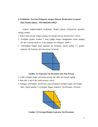 9
5. Pembuktian Teorema Pythagoras dengan Putaran Berdasarkan Geometri
Oleh Marina Zahara, NIM 06022681318023
Adapun langkah-langkah pembuktian dengan putaran berdasarkan geometri,
sebagai berikut:
1. Buat 2 buah persegi dengan panjang sisi masing-masing berturut-turut a dan b
2. Kemudian gambar kembali 2 buah segitiga dengan menggunakan kedua panjang
sisi dari 2 persegi (pada no 1) dan panjang sisi miringnya adalah c
3. Terbentuklah bangun darat segienam tak beraturan, seperti gambar 5.1 gambar
segienam tak beraturan dari dua persegi di bawah.
Gambar 5.1 Segienam Tak Beraturan dari Dua Persegi
4. Ambil setengah bagian dari kedua persegi dan salah satu daerah segitiga.
5. Buat titik Q dan P dari sudut persegi a dan b.
6. Sehingga terbentuklah daerah baru yang merupakan setengah bagian dari bangun
datar. Seperti gambar 5.2 Setengah Bagian Segienam Tak Beraturan di bawah.
Gambar 5.2 Setengah Bagian Segienam Tak Beraturan
 