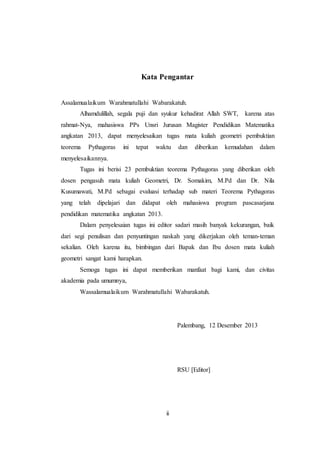 ii
Kata Pengantar
Assalamualaikum Warahmatullahi Wabarakatuh.
Alhamdulillah, segala puji dan syukur kehadirat Allah SWT, karena atas
rahmat-Nya, mahasiswa PPs Unsri Jurusan Magister Pendidikan Matematika
angkatan 2013, dapat menyelesaikan tugas mata kuliah geometri pembuktian
teorema Pythagoras ini tepat waktu dan diberikan kemudahan dalam
menyelesaikannya.
Tugas ini berisi 23 pembuktian teorema Pythagoras yang diberikan oleh
dosen pengasuh mata kuliah Geometri, Dr. Somakim, M.Pd dan Dr. Nila
Kusumawati, M.Pd sebagai evaluasi terhadap sub materi Teorema Pythagoras
yang telah dipelajari dan didapat oleh mahasiswa program pascasarjana
pendidikan matematika angkatan 2013.
Dalam penyelesaian tugas ini editor sadari masih banyak kekurangan, baik
dari segi penulisan dan penyuntingan naskah yang dikerjakan oleh teman-teman
sekalian. Oleh karena itu, bimbingan dari Bapak dan Ibu dosen mata kuliah
geometri sangat kami harapkan.
Semoga tugas ini dapat memberikan manfaat bagi kami, dan civitas
akademia pada umumnya,
Wassalamualaikum Warahmatullahi Wabarakatuh.
Palembang, 12 Desember 2013
RSU [Editor]
 