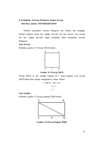 18
8. Pembuktian Teorema Pythagoras dengan Persegi
Oleh Riya Apriani, NIM 06022681318029
Sebelum menemukan teorema Pythagoras ada baiknya kita mengingat
kembali mengenai rumus luas segitiga siku-siku dan luas persegi. Luas persegi
dan luas segitiga siku-siku sangat bermanfaat dalam menemukan teorema
Pythagoras.
Luas Persegi
Perhatikan gambar 8.1 Persegi ABCD berikut :
Gambar 8.1 Persegi ABCD
Persegi ABCD di atas memiliki panjang sisi s satuan panjang. Luas persegi
ABCD dapat dicari dengan menggunakan rumuas berikut:
L ABCD = Sisi x sisi
= s x s
= s2
Luas Segitiga
Perhatikan gambar 8.2 persegi panjang PQRS berikut.
Gambar 8.2 Persegi Panjang PQRS
 