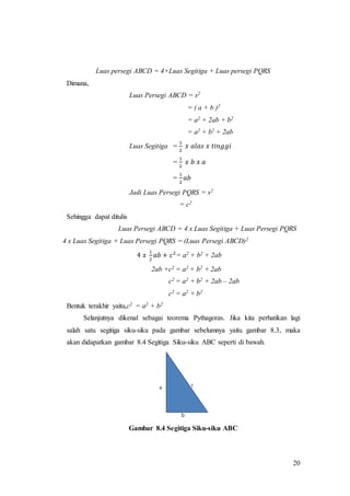 20
Luas persegi ABCD = 4×Luas Segitiga + Luas persegi PQRS
Dimana,
Luas Persegi ABCD = s2
= ( a + b )2
= a2 + 2ab + b2
= a2 + b2 + 2ab
Luas Segitiga =
1
2
𝑥 𝑎𝑙𝑎𝑠 𝑥 𝑡𝑖𝑛𝑔𝑔𝑖
=
1
2
𝑥 𝑏 𝑥 𝑎
=
1
2
𝑎𝑏
Jadi Luas Persegi PQRS = s2
= c2
Sehingga dapat ditulis
Luas Persegi ABCD = 4 x Luas Segitiga + Luas Persegi PQRS
4 x Luas Segitiga + Luas Persegi PQRS = (Luas Persegi ABCD)2
4 𝑥
1
2
𝑎𝑏 + 𝑐2
= a2 + b2 + 2ab
2ab +c2 = a2 + b2 + 2ab
c2 = a2 + b2 + 2ab – 2ab
c2 = a2 + b2
Bentuk terakhir yaitu,c2 = a2 + b2
Selanjutnya dikenal sebagai teorema Pythagoras. Jika kita perhatikan lagi
salah satu segitiga siku-siku pada gambar sebelumnya yaitu gambar 8.3, maka
akan didapatkan gambar 8.4 Segitiga Siku-siku ABC seperti di bawah.
Gambar 8.4 Segitiga Siku-siku ABC
 