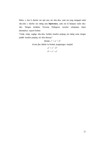 21
Maka, a dan b disebut sisi apit atau sisi siku-siku, yaitu sisi yang mengapit sudut
siku-siku c disebut sisi miring atau hipotenusa, yaitu sisi di hadapan sudut siku-
siku. Dengan demikian Teorema Pythagoras tersebut selanjutnya dapat
dirumuskan seperti berikut.
“Untuk setiap segitiga siku-siku, berlaku kuadrat panjang sisi miring sama dengan
jumlah kuadrat panjang sisi siku-sikunya”
Bentuk c2 = a2 + b2
di atas jika diubah ke bentuk pengurangan menjadi
a2 = c2 – b2
b2 = c2 – a2
 