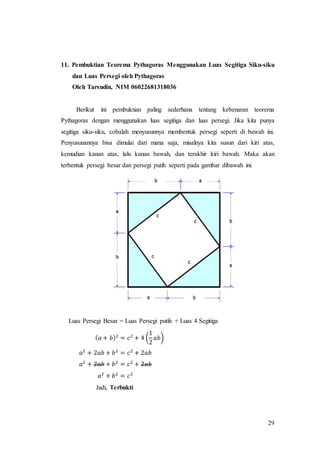 29
11. Pembuktian Teorema Pythagoras Menggunakan Luas Segitiga Siku-siku
dan Luas Persegi oleh Pythagoras
Oleh Tarsudin, NIM 06022681318036
Berikut ini pembuktian paling sederhana tentang kebenaran teorema
Pythagoras dengan menggunakan luas segitiga dan luas persegi. Jika kita punya
segitiga siku-siku, cobalah menyusunnya membentuk persegi seperti di bawah ini.
Penyusunannya bisa dimulai dari mana saja, misalnya kita susun dari kiri atas,
kemudian kanan atas, lalu kanan bawah, dan terakhir kiri bawah. Maka akan
terbentuk persegi besar dan persegi putih seperti pada gambar dibawah ini.
Luas Persegi Besar = Luas Persegi putih + Luas 4 Segitiga
( 𝑎 + 𝑏)2
= 𝑐2
+ 4 (
1
2
𝑎𝑏)
𝑎2
+ 2𝑎𝑏 + 𝑏2
= 𝑐2
+ 2𝑎𝑏
𝑎2
+ 2𝑎𝑏 + 𝑏2
= 𝑐2
+ 2𝑎𝑏
𝑎2
+ 𝑏2
= 𝑐2
Jadi, Terbukti
 