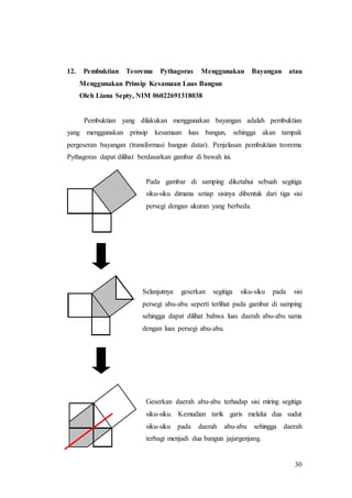 30
12. Pembuktian Teorema Pythagoras Menggunakan Bayangan atau
Menggunakan Prinsip Kesamaan Luas Bangun
Oleh Liana Septy, NIM 06022691318038
Pembuktian yang dilakukan menggunakan bayangan adalah pembuktian
yang menggunakan prinsip kesamaan luas bangun, sehingga akan tampak
pergeseran bayangan (transformasi bangun datar). Penjelasan pembuktian teorema
Pythagoras dapat dilihat berdasarkan gambar di bawah ini.
Pada gambar di samping diketahui sebuah segitiga
siku-siku dimana setiap sisinya dibentuk dari tiga sisi
persegi dengan ukuran yang berbeda.
Selanjutnya geserkan segitiga siku-siku pada sisi
persegi abu-abu seperti terlihat pada gambar di samping
sehingga dapat dilihat bahwa luas daerah abu-abu sama
dengan luas persegi abu-abu.
Geserkan daerah abu-abu terhadap sisi miring segitiga
siku-siku. Kemudian tarik garis melalui dua sudut
siku-siku pada daerah abu-abu sehingga daerah
terbagi menjadi dua bangun jajargenjang.
 