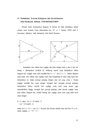 32
13. Pembuktian Teorema Pythagoras dari David Houston
Oleh Hardiyanti Indriani, NIM 06022681318039
Sebuah bukti berdasarkan diagram di bawah ini telah diterbitkan dalam
sebuah surat kepada Guru Matematika (ay. 87, n. 1 Januari 1994) oleh J.
Grossman. Buktinya telah ditemukan oleh David Houston.
Asumsikan dua salinan dari segitiga siku-siku dengan kaki a dan b dan sisi
miring c ditempatkan kembali ke belakang seperti yang ditunjukkan dalam
diagram kiri. segitiga sama kaki memiliki luas S = c ² sin ( θ ) / 2 . Dalam diagram
yang tepat, dua salinan dari segitiga sama kaki bergabung di sudut yang tepat dan
dimasukkan ke dalam persegi panjang dengan satu sisi yang sama c. Setiap
segitiga memiliki luas sama dengan setengah luas setengah persegi panjang.
menyiratkan bahwa daerah dari segitiga sama kaki yang tersisa juga
menambahkan hingga setengah luas persegi panjang, yaitu daerah segitiga sama
kaki dalam diagram kiri. Jumlah bidang dua segitiga sama kaki yang lebih kecil
sama dengan
S = a² sin(π - θ) / 2 + b² sin(θ) / 2
= (a² + b²) sin(θ) / 2,
untuk sin ( π - θ ) = sin ( θ ) . Karena dua daerah adalah sama dan Sin ( θ ) ≠ 0 ,
untuk segitiga, a ² + b ² = c ² .
 