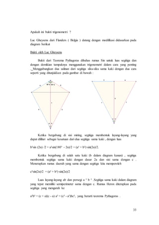 33
Apakah ini bukti trigonometri ?
Luc Gheysens dari Flanders ( Belgia ) datang dengan modifikasi didasarkan pada
diagram berikut
Bukti oleh Luc Gheysens
Bukti dari Teorema Pythagoras dibahas rumus Sin untuk luas segitiga dan
dengan demikian tampaknya menggunakan trigonometri dalam cara yang penting
. Menggabungkan dua salinan dari segitiga siku-siku sama kaki dengan dua cara
seperti yang ditunjukkan pada gambar di bawah :
Ketika bergabung di sisi miring, segitiga membentuk layang-layang yang
dapat dilihat sebagai kesatuan dari dua segitiga sama kaki , dengan luas
b²sin (2α) /2 + a²sin(180° - 2α)/2 = (a² + b²)·sin(2α)/2.
Ketika bergabung di salah satu kaki (b dalam diagram kanan) , segitiga
membentuk segitiga sama kaki dengan dasar 2a dan sisi sama dengan c .
Menerapkan rumus daerah yang sama dengan segitiga kita memperoleh
c²sin(2α)/2 = (a² + b²)·sin(2α)/2
Luas layang-layang ab dan persegi a ² b ² .Segitiga sama kaki dalam diagram
yang tepat memiliki semiperimeter sama dengan c. Rumus Heron diterapkan pada
segitiga yang mengarah ke
a²b² = (c + a)(c - a) a² = (c² - a²)bc², yang berarti teorema Pythagoras .
 