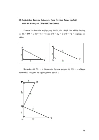 34
14. Pembuktian Teorema Pythagoras Sang Presiden James Garfield
Oleh Sri Handayani, NIM 06022681318040
Pertama kita buat dua segitiga yang identik yaitu ΔPQR dan ΔSTQ. Panjang
sisi PR = SQ = a, PQ = ST = b dan QR = TQ = c. QR = TQ = c sebagai sisi
miring.
Kemudian sisi PQ = b disusun dan bertemu dengan sisi QS = a sehingga
membentuk satu garis PS seperti gambar berikut :
 
