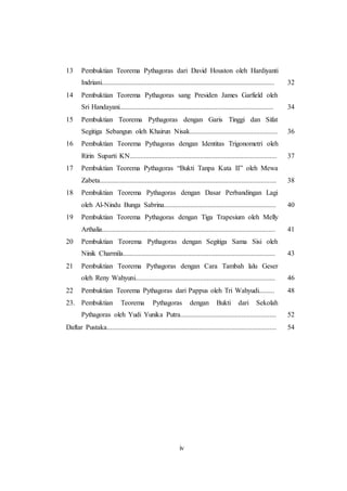 iv
13 Pembuktian Teorema Pythagoras dari David Houston oleh Hardiyanti
Indriani................................................................................................... 32
14 Pembuktian Teorema Pythagoras sang Presiden James Garfield oleh
Sri Handayani........................................................................................ 34
15 Pembuktian Teorema Pythagoras dengan Garis Tinggi dan Sifat
Segitiga Sebangun oleh Khairun Nisak.................................................. 36
16 Pembuktian Teorema Pythagoras dengan Identitas Trigonometri oleh
Ririn Suparti KN.................................................................................... 37
17 Pembuktian Teorema Pythagoras “Bukti Tanpa Kata II” oleh Mewa
Zabeta..................................................................................................... 38
18 Pembuktian Teorema Pythagoras dengan Dasar Perbandingan Lagi
oleh Al-Nindu Bunga Sabrina................................................................ 40
19 Pembuktian Teorema Pythagoras dengan Tiga Trapesium oleh Melly
Arthalia................................................................................................... 41
20 Pembuktian Teorema Pythagoras dengan Segitiga Sama Sisi oleh
Ninik Charmila....................................................................................... 43
21 Pembuktian Teorema Pythagoras dengan Cara Tambah lalu Geser
oleh Reny Wahyuni................................................................................ 46
22 Pembuktian Teorema Pythagoras dari Pappus oleh Tri Wahyudi......... 48
23. Pembuktian Teorema Pythagoras dengan Bukti dari Sekolah
Pythagoras oleh Yudi Yunika Putra....................................................... 52
Daftar Pustaka................................................................................................. 54
 