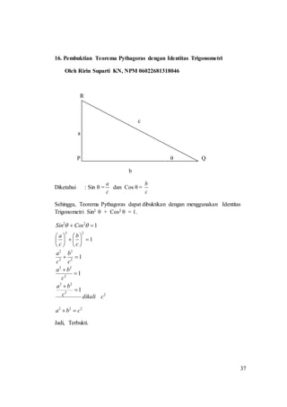 37
16. Pembuktian Teorema Pythagoras dengan Identitas Trigonometri
Oleh Ririn Suparti KN, NPM 06022681318046
R
c
a
P θ Q
b
Diketahui : Sin θ =
c
a
dan Cos θ =
c
b
Sehingga, Teorema Pythagoras dapat dibuktikan dengan menggunakan Identitas
Trigonometri Sin2 θ + Cos2 θ = 1.
222
2
2
22
2
22
2
2
2
2
22
22
1
1
1
1
1
cba
cdikalic
ba
c
ba
c
b
c
a
c
b
c
a
CosSin


















 
Jadi, Terbukti.
 