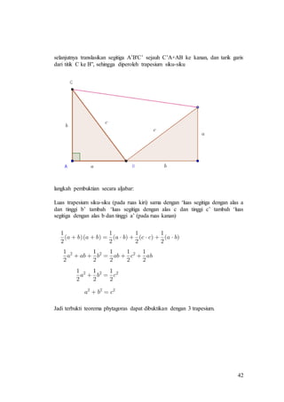 42
selanjutnya translasikan segitiga A’B'C’ sejauh C’A+AB ke kanan, dan tarik garis
dari titik C ke B”, sehingga diperoleh trapesium siku-siku
langkah pembuktian secara aljabar:
Luas trapesium siku-siku (pada ruas kiri) sama dengan ‘luas segitiga dengan alas a
dan tinggi b’ tambah ‘luas segitiga dengan alas c dan tinggi c’ tambah ‘luas
segitiga dengan alas b dan tinggi a’ (pada ruas kanan)
Jadi terbukti teorema phytagoras dapat dibuktikan dengan 3 trapesium.
 