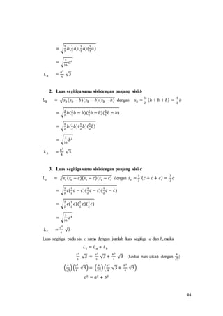 44
= √
3
2
𝑎(
1
2
𝑎)(
1
2
𝑎)(
1
2
𝑎)
= √
3
16
𝑎4
𝐿 𝑎 =
𝑎2
4
√3
2. Luas segitiga sama sisi dengan panjang sisi b
𝐿 𝑏 = √ 𝑠 𝑏(𝑠 𝑏 − 𝑏)(𝑠 𝑏 − 𝑏)(𝑠 𝑏 − 𝑏) dengan 𝑠 𝑏 =
1
2
( 𝑏 + 𝑏 + 𝑏) =
3
2
𝑏
= √
3
2
𝑏(
3
2
𝑏 − 𝑏)(
3
2
𝑏 − 𝑏)(
3
2
𝑏 − 𝑏)
= √
3
2
𝑏(
1
2
𝑏)(
1
2
𝑏)(
1
2
𝑏)
= √
3
16
𝑏4
𝐿 𝑏 =
𝑏2
4
√3
3. Luas segitiga sama sisi dengan panjang sisi 𝒄
𝐿 𝑐 = √ 𝑠𝑐(𝑠𝑐 − 𝑐)(𝑠 𝑐 − 𝑐)(𝑠𝑐 − 𝑐) dengan 𝑠𝑐 =
1
2
( 𝑐 + 𝑐 + 𝑐) =
3
2
𝑐
= √
3
2
𝑐(
3
2
𝑐 − 𝑐)(
3
2
𝑐 − 𝑐)(
3
2
𝑐 − 𝑐)
= √
3
2
𝑐(
1
2
𝑐)(
1
2
𝑐)(
1
2
𝑐)
= √
3
16
𝑐4
𝐿 𝑐 =
𝑐2
4
√3
Luas segitiga pada sisi c sama dengan jumlah luas segitiga a dan b, maka
𝐿 𝑐 = 𝐿 𝑎 + 𝐿 𝑏
𝑐2
4
√3 =
𝑎2
4
√3 +
𝑏2
4
√3 (kedua ruas dikali dengan
4
√3
)
(
4
√3
)(
𝑐2
4
√3) = (
4
√3
) (
𝑎2
4
√3 +
𝑏2
4
√3)
𝑐2
= 𝑎2
+ 𝑏2
 
