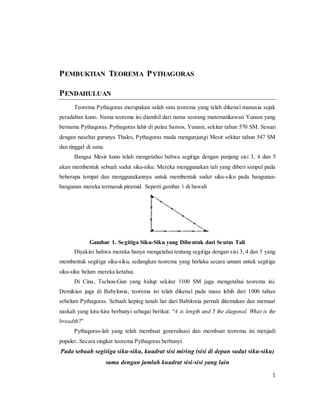 1
PEMBUKTIAN TEOREMA PYTHAGORAS
PENDAHULUAN
Teorema Pythagoras merupakan salah satu teorema yang telah dikenal manusia sejak
peradaban kuno. Nama teorema ini diambil dari nama seorang matematikawan Yunani yang
bernama Pythagoras. Pythagoras lahir di pulau Samos, Yunani, sekitar tahun 570 SM. Sesuai
dengan nasehat gurunya Thales, Pythagoras muda mengunjungi Mesir sekitar tahun 547 SM
dan tinggal di sana.
Bangsa Mesir kuno telah mengetahui bahwa segitiga dengan panjang sisi 3, 4 dan 5
akan membentuk sebuah sudut siku-siku. Mereka menggunakan tali yang diberi simpul pada
beberapa tempat dan menggunakannya untuk membentuk sudut siku-siku pada bangunan-
bangunan mereka termasuk piramid. Seperti gambar 1 di bawah
Gambar 1. Segitiga Siku-Siku yang Dibentuk dari Seutas Tali
Diyakini bahwa mereka hanya mengetahui tentang segitiga dengan sisi 3, 4 dan 5 yang
membentuk segitiga siku-siku, sedangkan teorema yang berlaku secara umum untuk segitiga
siku-siku belum mereka ketahui.
Di Cina, Tschou-Gun yang hidup sekitar 1100 SM juga mengetahui teorema ini.
Demikian juga di Babylonia, teorema ini telah dikenal pada masa lebih dari 1000 tahun
sebelum Pythagoras. Sebuah keping tanah liat dari Babilonia pernah ditemukan dan memuat
naskah yang kira-kira berbunyi sebagai berikut: “4 is length and 5 the diagonal. What is the
breadth?”
Pythagoras-lah yang telah membuat generalisasi dan membuat teorema ini menjadi
populer..Secara singkat teorema Pythagoras berbunyi:
Pada sebuah segitiga siku-siku, kuadrat sisi miring (sisi di depan sudut siku-siku)
sama dengan jumlah kuadrat sisi-sisi yang lain
 