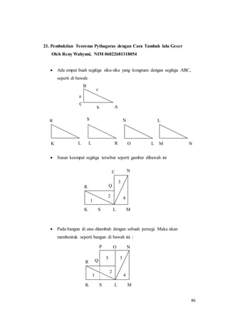 46
21. Pembuktian Teorema Pythagoras dengan Cara Tambah lalu Geser
Oleh Reny Wahyuni, NIM 06022681318054
 Ada empat buah segitiga siku-siku yang kongruen dengan segitiga ABC,
seperti di bawah:
 Susun keempat segitiga tersebut seperti gambar dibawah ini
 Pada bangun di atas ditambah dengan sebuah persegi. Maka akan
membentuk seperti bangun di bawah ini :
1
2
5 3
4
K S L M
N
R Q
P O
N
K S L M
R Q
O
1
4
3
2
c
C
A
B
a
b
S
L RK
R
L O
N
L
L
M N
c
C
A
B
a
b
c
C
A
B
a
b
c
C
A
B
a
b
c
C
A
B
a
b
c
C
A
B
a
b
c
C
A
B
a
b
c
C
A
B
a
b
c
C
A
B
a
b
c
C
A
B
a
b
c
C
A
B
a
b
c
C
A
B
a
b
c
C
A
B
a
b
 
