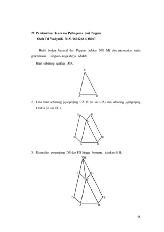 48
22. Pembuktian Teorema Pythagoras dari Pappus
Oleh Tri Wahyudi, NIM 06022681318067
Bukti berikut berasal dari Pappus (sekitar 300 M) dan merupakan suatu
generalisasi. Langkah-langkahnya adalah:
1. Buat sebarang segitiga ABC.
2. Lalu buat sebarang jajargenjang CADE (di sisi CA) dan sebarang jajargenjang
CBFG (di sisi BC).
3. Kemudian perpanjang DE dan FG hingga bertemu, katakan di H.
 