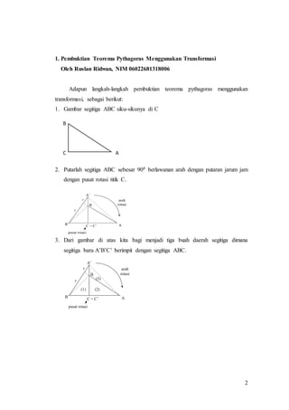 2
1. Pembuktian Teorema Pythagoras Menggunakan Transformasi
Oleh Ruslan Ridwan, NIM 06022681318006
Adapun langkah-langkah pembuktian teorema pythagoras menggunakan
transformasi, sebagai berikut:
1. Gambar segitiga ABC siku-sikunya di C
2. Putarlah segitiga ABC sebesar 900 berlawanan arah dengan putaran jarum jam
dengan pusat rotasi titik C.
3. Dari gambar di atas kita bagi menjadi tiga buah daerah segitiga dimana
segitiga baru A’B’C’ berimpit dengan segitiga ABC.
B
C A
 