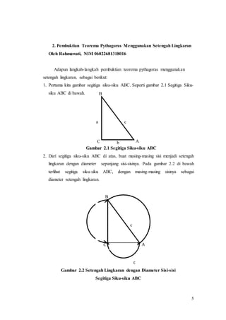 5
2. Pembuktian Teorema Pythagoras Menggunakan Setengah Lingkaran
Oleh Rahmawati, NIM 06022681318016
Adapun langkah-langkah pembuktian teorema pythagoras menggunakan
setengah lingkaran, sebagai berikut:
1. Pertama kita gambar segitiga siku-siku ABC. Seperti gambar 2.1 Segitiga Siku-
siku ABC di bawah.
Gambar 2.1 Segitiga Siku-siku ABC
2. Dari segitiga siku-siku ABC di atas, buat masing-masing sisi menjadi setengah
lingkaran dengan diameter sepanjang sisi-sisinya. Pada gambar 2.2 di bawah
terlihat segitiga siku-siku ABC, dengan masing-masing sisinya sebagai
diameter setengah lingkaran.
c
Gambar 2.2 Setengah Lingkaran dengan Diameter Sisi-sisi
Segitiga Siku-siku ABC
C A
B
a c
b
C A
B
a c
b
 