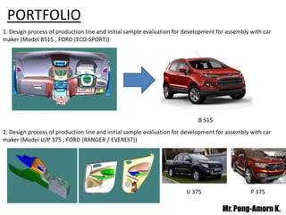 PORTFOLIO
1. Design process of production line and initial sample evaluation for development for assembly with car
maker (Model B515 , FORD (ECO-SPORT))
U 375 P 375
Mr. Pong-Amorn K.
B 515
2. Design process of production line and initial sample evaluation for development for assembly with car
maker (Model U/P 375 , FORD (RANGER / EVEREST))
 