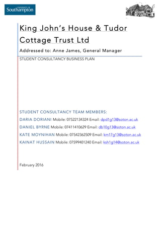   	
   	
  
King John’s House & Tudor
Cottage Trust Ltd
Addressed to: Anne James, General Manager
STUDENT CONSULTANCY BUSINESS PLAN
STUDENT CONSULTANCY TEAM MEMBERS:
DARIA DORIANI Mobile: 07522134324 Email: dpd1g13@soton.ac.uk
DANIEL BYRNE Mobile: 07411410629 Email: db10g13@soton.ac.uk
KATE MOYNIHAN Mobile: 07542362509 Email: km17g13@soton.ac.uk
KAINAT HUSSAIN Mobile: 07599401240 Email: ksh1g14@soton.ac.uk
February 2016
	
  
 