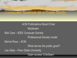 Competing Models of Online Access:
Computer Science as a Case Study
Bob Allen – U. Maryland
                ACM Publications Board Chair
                     Moderator
Bob Care – IEEE Computer Society
                     Professional Society model
Bernie Rous – ACM
                     What serves the public good?
Lee Giles – Penn State University
                     Open access (CiteSeer)
 