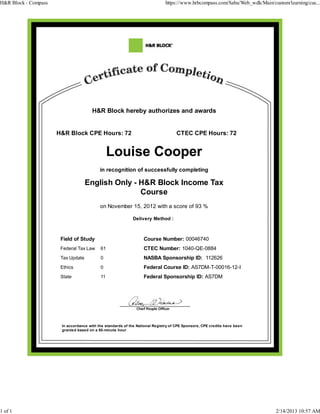 H&R Block hereby authorizes and awards
H&R Block CPE Hours: 72 CTEC CPE Hours: 72
in recognition of successfully completing
English Only - H&R Block Income Tax
Course
on November 15, 2012 with a score of 93 %
Delivery Method :
Field of Study Course Number: 00046740
Federal Tax Law 61 CTEC Number: 1040-QE-0884
Tax Update 0 NASBA Sponsorship ID: 112626
Ethics 0 Federal Course ID: AS7DM-T-00016-12-I
State 11 Federal Sponsorship ID: AS7DM
In accordance with the standards of the National Registry of CPE Sponsors, CPE credits have been
granted based on a 50-minute hour
H&R Block - Compass https://www.hrbcompass.com/Saba/Web_wdk/Main/custom/learning/cus...
1 of 1 2/14/2013 10:57 AM
 