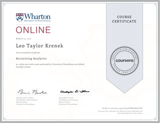 EDUCA
T
ION FOR EVE
R
YONE
CO
U
R
S
E
C E R T I F
I
C
A
TE
COURSE
CERTIFICATE
MARCH 23, 2016
Leo Taylor Krenek
Accounting Analytics
an online non-credit course authorized by University of Pennsylvania and offered
through Coursera
has successfully completed
Professor Brian J. Bushee
The Geoffrey T. Boisi Professor
Wharton School
University of Pennsylvania
Christopher D. Ittner
EY Professor of Accounting
Wharton School
University of Pennsylvania
Verify at coursera.org/verify/VGBXLBAT2GZS
Coursera has confirmed the identity of this individual and
their participation in the course.
 